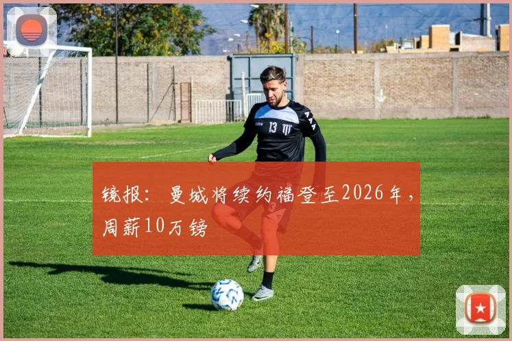 镜报：曼城将续约福登至2026年，周薪10万镑