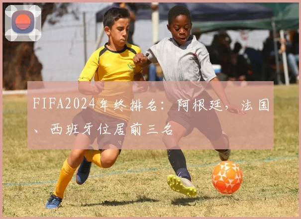 FIFA2024年终排名：阿根廷，法国、西班牙位居前三名