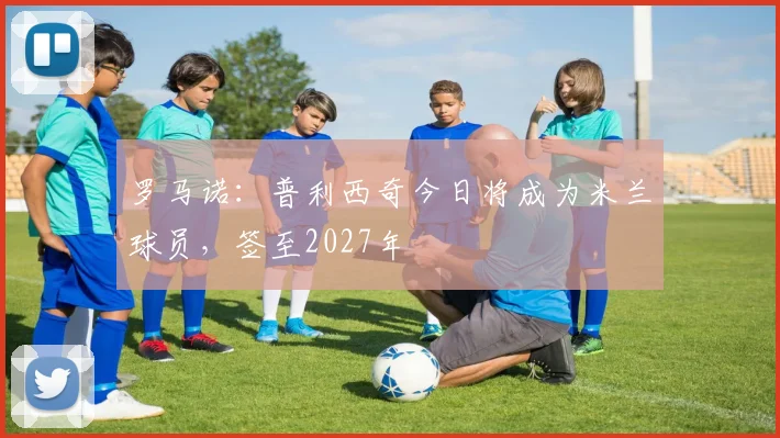 罗马诺：普利西奇今日将成为米兰球员，签至2027年