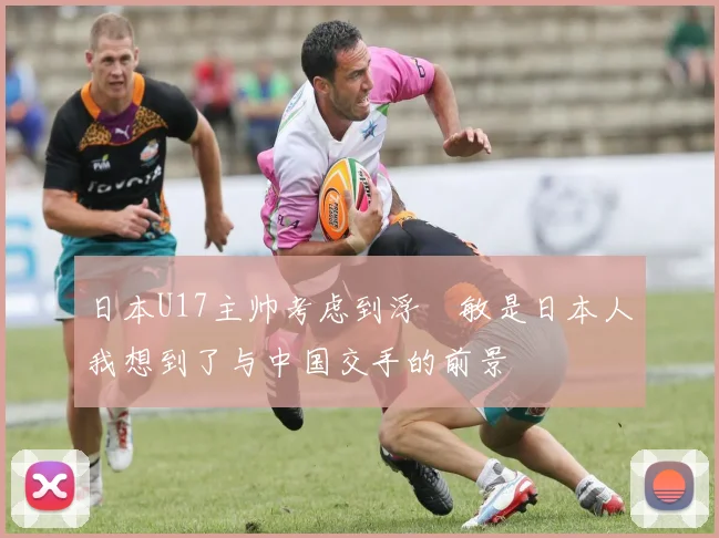日本U17主帅考虑到浮嶋敏是日本人我想到了与中国交手的前景