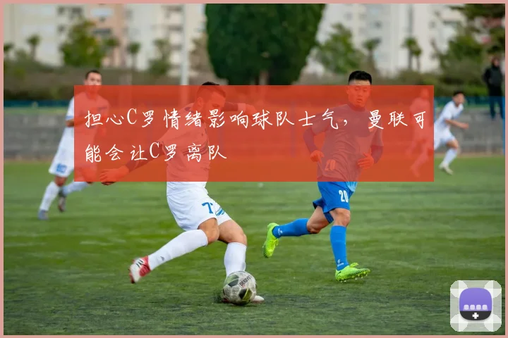 担心C罗情绪影响球队士气，曼联可能会让C罗离队