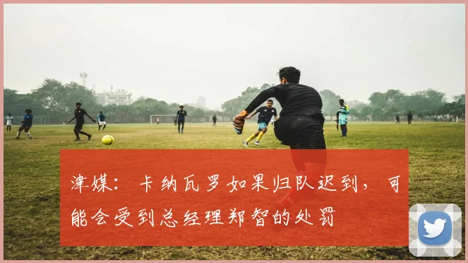 津媒：卡纳瓦罗如果归队迟到，可能会受到总经理郑智的处罚
