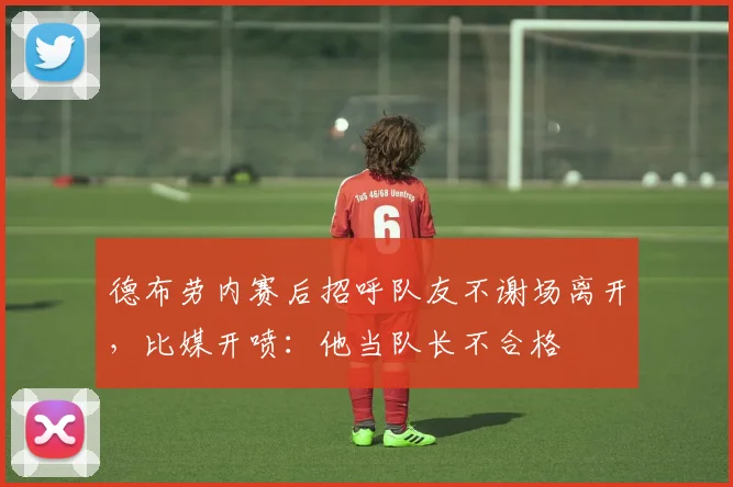 德布劳内赛后招呼队友不谢场离开，比媒开喷：他当队长不合格