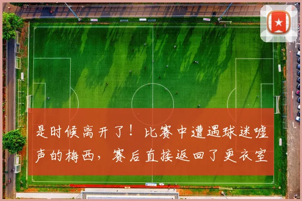 是时候离开了！比赛中遭遇球迷嘘声的梅西，赛后直接返回了更衣室