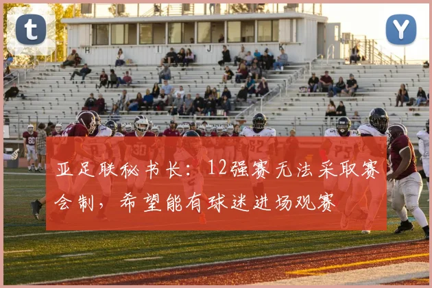 亚足联秘书长：12强赛无法采取赛会制，希望能有球迷进场观赛