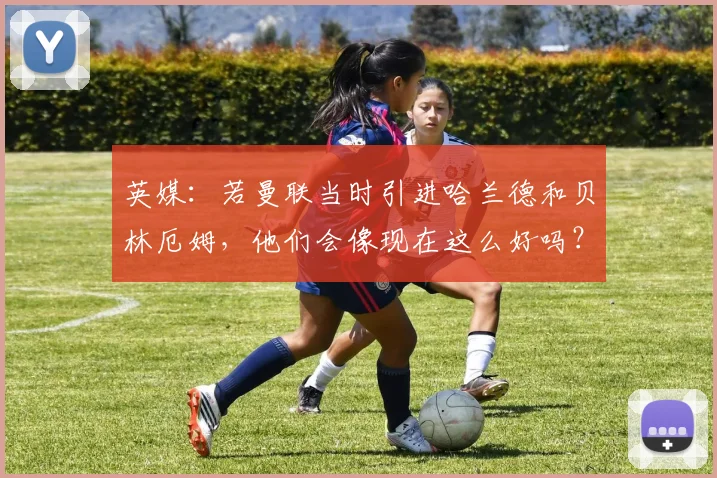 英媒：若曼联当时引进哈兰德和贝林厄姆，他们会像现在这么好吗？