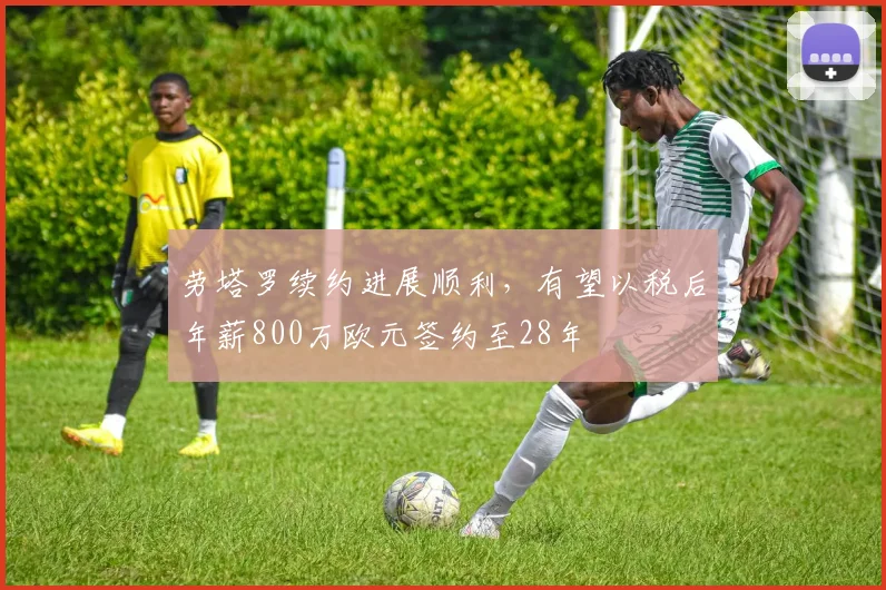 劳塔罗续约进展顺利，有望以税后年薪800万欧元签约至28年
