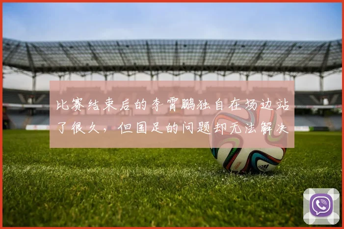 比赛结束后的李霄鹏独自在场边站了很久，但国足的问题却无法解决