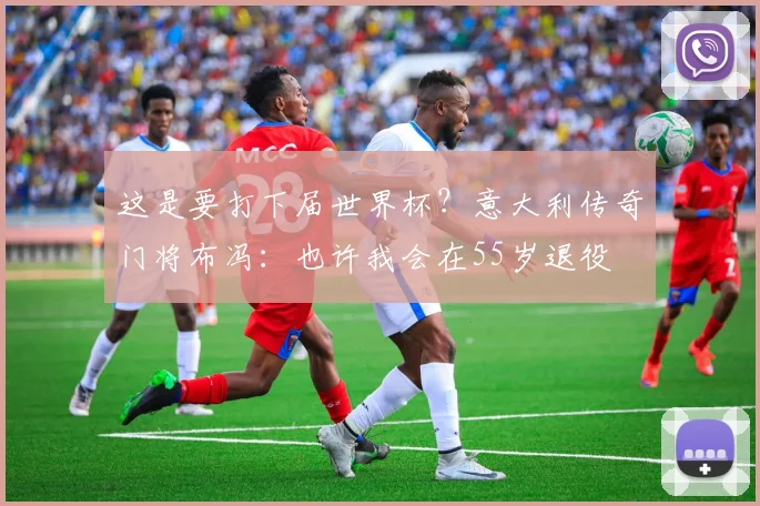 这是要打下届世界杯？意大利传奇门将布冯：也许我会在55岁退役