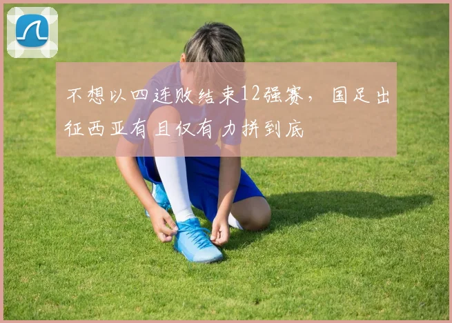 不想以四连败结束12强赛，国足出征西亚有且仅有力拼到底