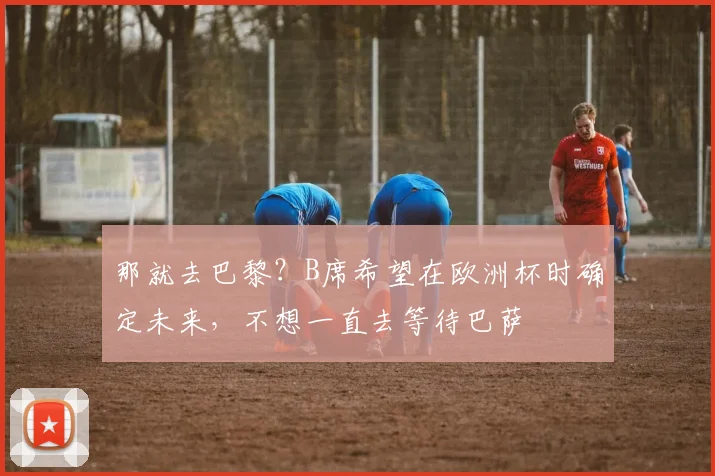 那就去巴黎？B席希望在欧洲杯时确定未来，不想一直去等待巴萨