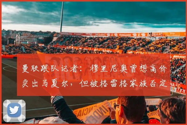 曼联跟队记者：穆里尼奥曾想高价卖出马夏尔，但被格雷格家族否定