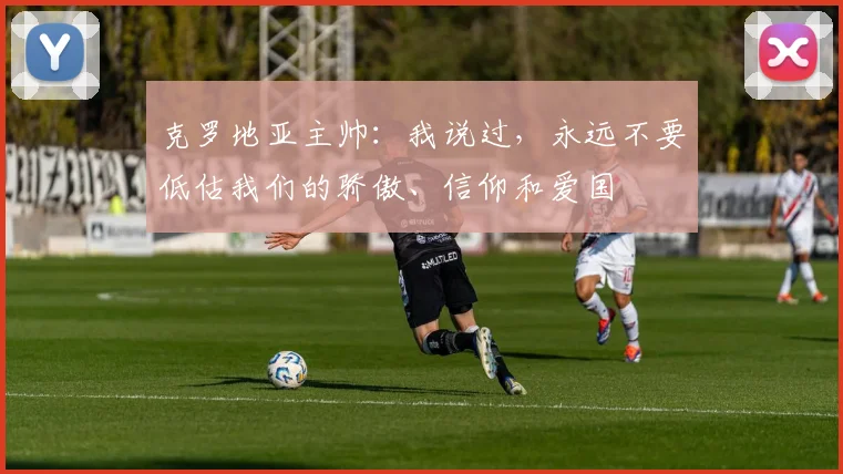 克罗地亚主帅：我说过，永远不要低估我们的骄傲、信仰和爱国