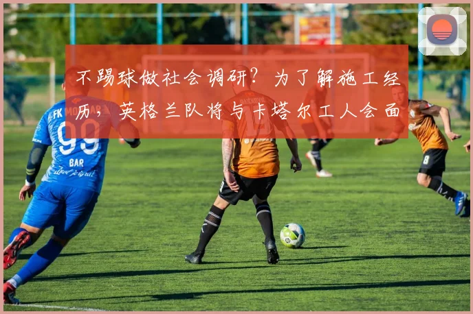不踢球做社会调研？为了解施工经历，英格兰队将与卡塔尔工人会面