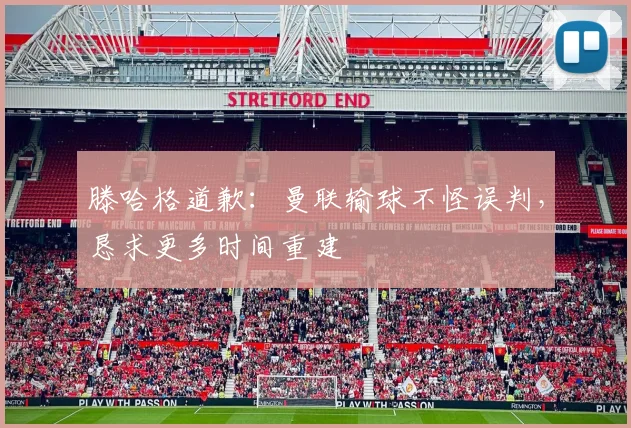 滕哈格道歉：曼联输球不怪误判，恳求更多时间重建
