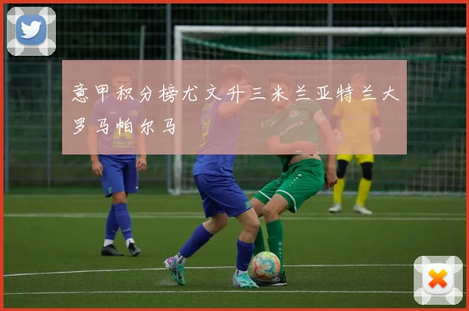 意甲积分榜尤文升三米兰亚特兰大罗马帕尔马