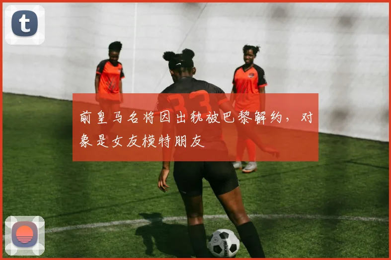 前皇马名将因出轨被巴黎解约，对象是女友模特朋友