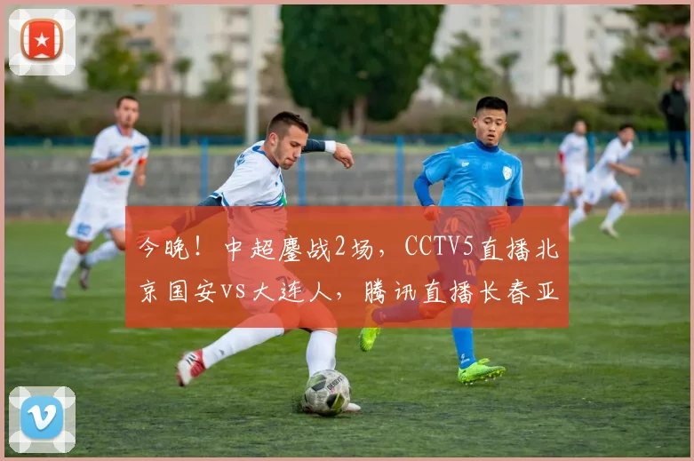 今晚！中超鏖战2场，CCTV5直播北京国安vs大连人，腾讯直播长春亚泰PK武汉队