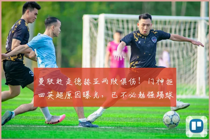 曼联赶走德赫亚两败俱伤！门神拒回英超原因曝光，已不必勉强踢球