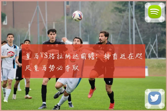 皇马VS格拉纳达前瞻：榜首近在咫尺皇马势必夺取