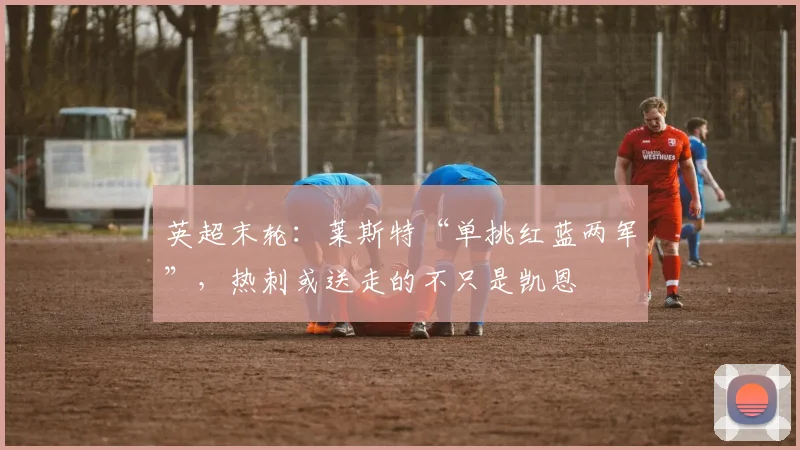 英超末轮：莱斯特“单挑红蓝两军”，热刺或送走的不只是凯恩