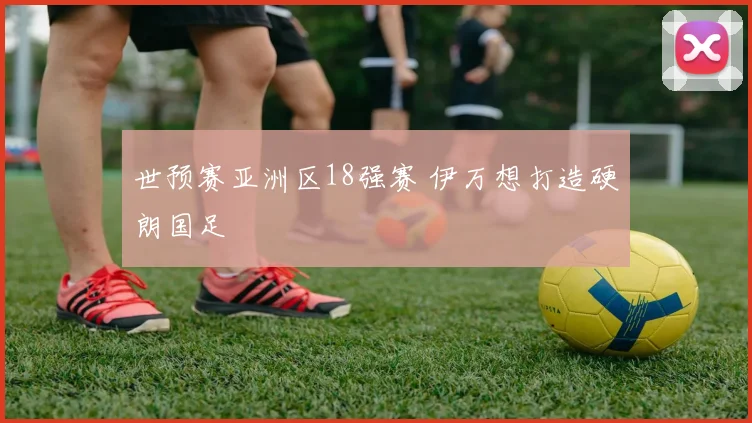 世预赛亚洲区18强赛 伊万想打造硬朗国足