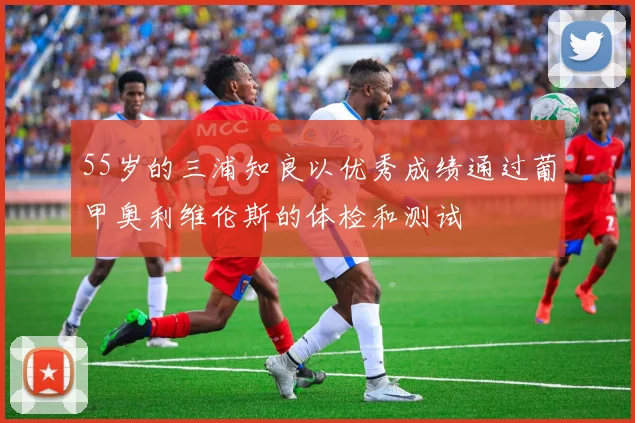 55岁的三浦知良以优秀成绩通过葡甲奥利维伦斯的体检和测试