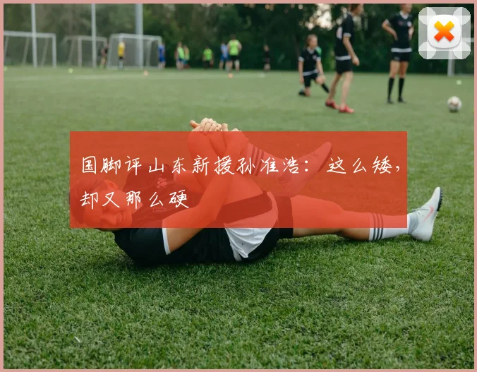 国脚评山东新援孙准浩：这么矮，却又那么硬