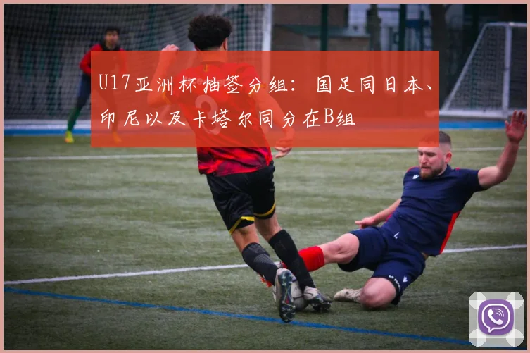 U17亚洲杯抽签分组：国足同日本、印尼以及卡塔尔同分在B组