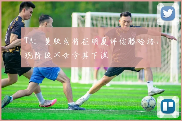 TA：曼联或将在明夏评估滕哈格，现阶段不会令其下课