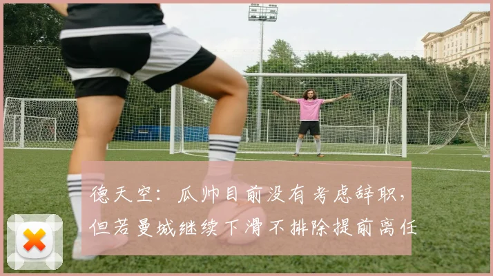 德天空：瓜帅目前没有考虑辞职，但若曼城继续下滑不排除提前离任