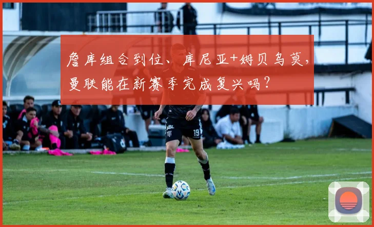 詹库组合到位、库尼亚+姆贝乌莫，曼联能在新赛季完成复兴吗？