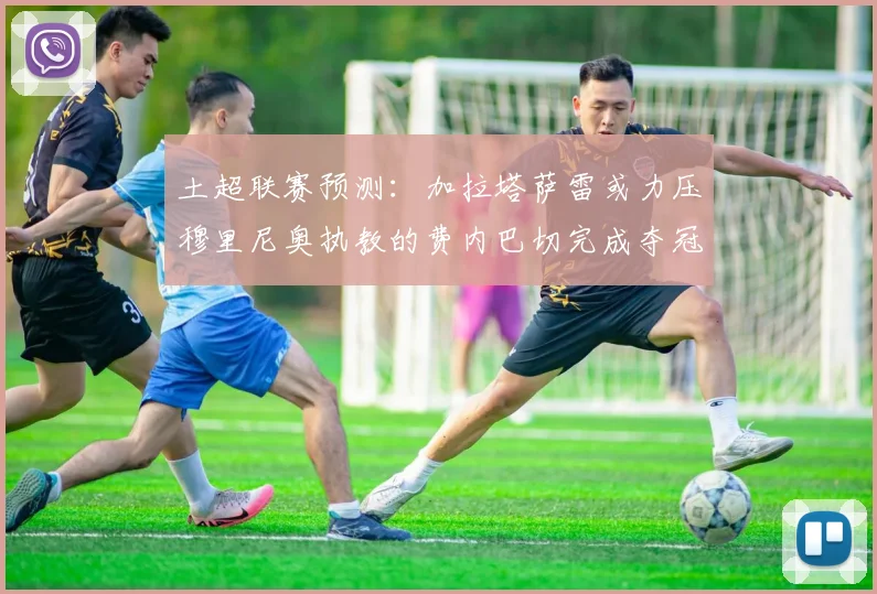 土超联赛预测：加拉塔萨雷或力压穆里尼奥执教的费内巴切完成夺冠