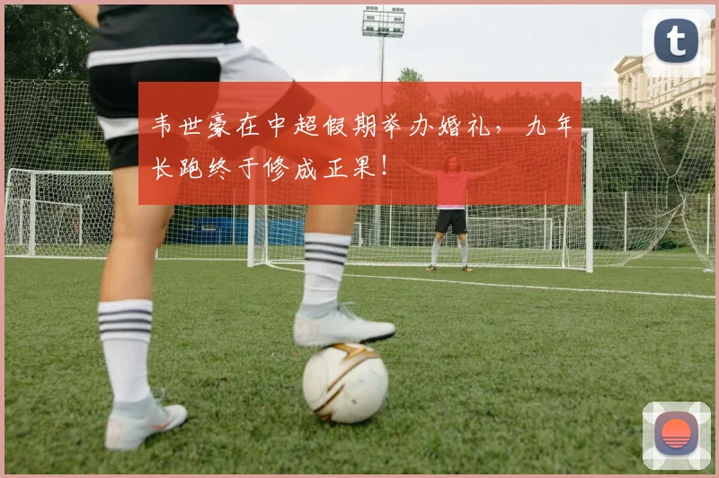 韦世豪在中超假期举办婚礼，九年长跑终于修成正果！