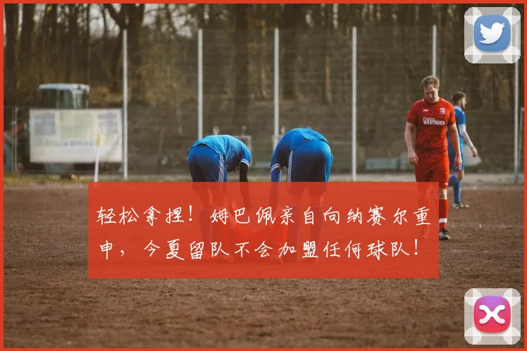 轻松拿捏！姆巴佩亲自向纳赛尔重申，今夏留队不会加盟任何球队！