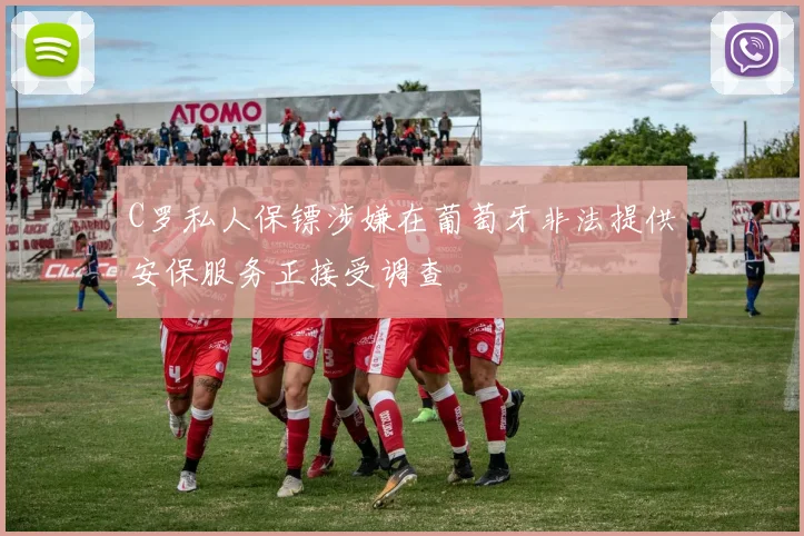 C罗私人保镖涉嫌在葡萄牙非法提供安保服务正接受调查